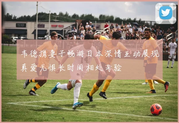 韦德携妻子畅游日本深情互动展现真爱无惧长时间相处考验