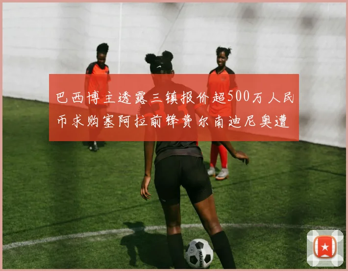 巴西博主透露三镇报价超500万人民币求购塞阿拉前锋费尔南迪尼奥遭拒绝