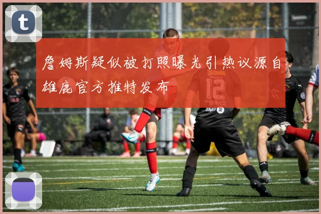 詹姆斯疑似被打照曝光引热议源自雄鹿官方推特发布