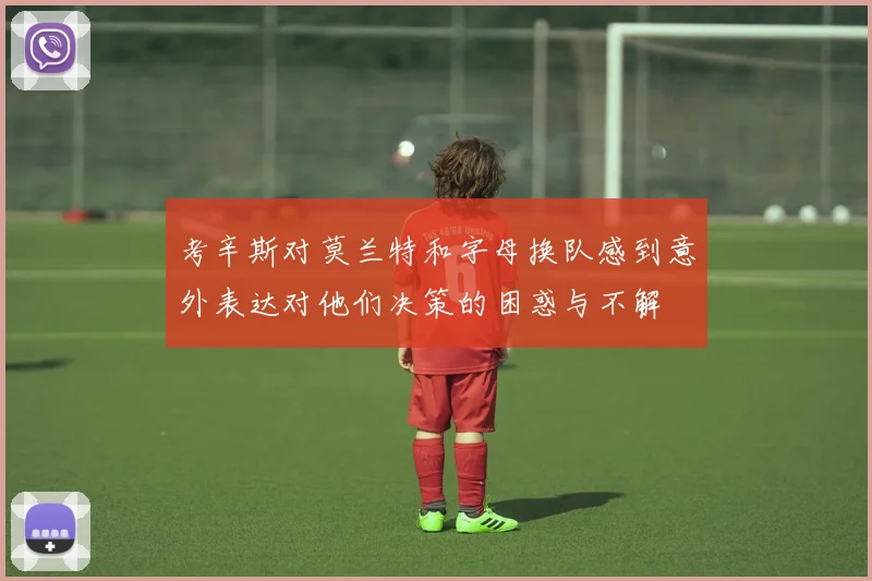 考辛斯对莫兰特和字母换队感到意外表达对他们决策的困惑与不解